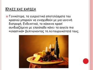 ΚΡΑΣΙ ΚΑΙ ΚΑΡΔΙΑ
 Γενικότερα, τα ευεργετικά αποτελέσματα του
κρασιού μπορούν να ενισχυθούν με μια υγιεινή
διατροφή. Ενδεικτικά, το κόκκινο κρασί
συνδυαζόμενο με ελαιόλαδο κάνει τα αγγείο πιο
«ελαστικά» βελτιώνοντας τη λειτουργικότητά τους.
 