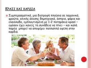 ΚΡΑΣΙ ΚΑΙ ΚΑΡΔΙΑ
 Συμπερασματικά, μια διατροφή πλούσια σε λαχανικά,
φρούτα, ολικής άλεσης δημητριακά, όσπρια, ψάρια και
ελαιόλαδο, εμπλουτισμένη με 1-2 ποτηράκια κρασί –
εφόσον έχει κανείς τη συνήθεια να πίνει – και καλή
παρέα μπορεί να αποφέρει πολλαπλά οφέλη στην
καρδιά.
 