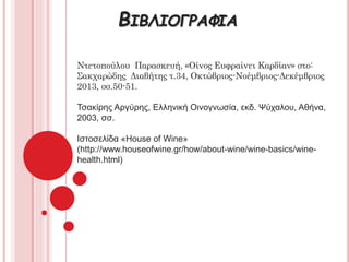 ΒΙΒΛΙΟΓΡΑΦΙΑ
Ντετοπούλου Παρασκευή, «Οίνος Ευφραίνει Καρδίαν» στο:
Σακχαρώδης Διαβήτης τ.34, Οκτώβριος-Νοέμβριος-Δεκέμβριος
2013, σσ.50-51.
Τσακίρης Αργύρης, Ελληνική Οινογνωσία, εκδ. Ψύχαλου, Αθήνα,
2003, σσ.
Ιστοσελίδα «House of Wine»
(http://www.houseofwine.gr/how/about-wine/wine-basics/wine-
health.html)
 