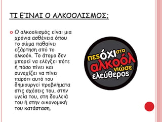 ΤΙ ΕΊΝΑΙ Ο ΑΚΟΟΙΣΜΟΣ;
 Ο αλκοολισμός είναι μια
χρόνια ασθένεια όπου
το σώμα παθαίνει
εξάρτηση από το
αλκοόλ. Το άτομο δεν
μπορεί να ελέγξει πότε
ή πόσο πίνει και
συνεχίζει να πίνει
παρότι αυτό του
δημιουργεί προβλήματα
στις σχέσεις του, στην
υγεία του, στη δουλειά
του ή στην οικονομική
του κατάσταση.
 