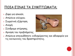 ΠΟΙΑ ΕΊΝΑΙ ΤΑ ΣΥΜΠΤΩΜΑΤΑ;
 Δίψα για αλκοόλ.
 Απώλεια ελέγχου.
 Σωματική εξάρτηση.
 Ανοχή.
 Σύνδρομο στέρησης.
 Άρνηση του προβλήματος
 Απώλεια οποιουδήποτε ενδιαφέροντος και αδιαφορία για
τις κοινωνικές του δραστηριότητες.
 