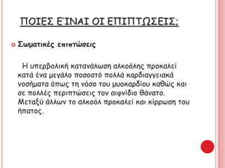 ΠΟΙΕΣ ΕΊΝΑΙ ΟΙ ΕΠΙΠΤΩΣΕΙΣ;
 Σωματικές επιπτώσεις
Η υπερβολική κατανάλωση αλκοόλης προκαλεί
κατά ένα μεγάλο ποσοστό πολλά καρδιαγγειακά
νοσήματα όπως τη νόσο του μυοκαρδίου καθώς και
σε πολλές περιπτώσεις τον αιφνίδιο θάνατο.
Μεταξύ άλλων το αλκοόλ προκαλεί και κίρρωση του
ήπατος.
 