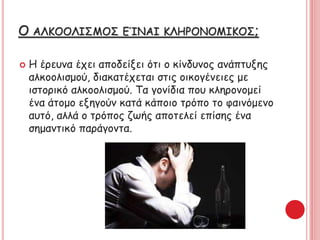 Ο ΑΚΟΟΙΣΜΟΣ ΕΊΝΑΙ ΚΛΗΡΟΝΟΜΙΚΟΣ;
 Η έρευνα έχει αποδείξει ότι ο κίνδυνος ανάπτυξης
αλκοολισμού, διακατέχεται στις οικογένειες με
ιστορικό αλκοολισμού. Τα γονίδια που κληρονομεί
ένα άτομο εξηγούν κατά κάποιο τρόπο το φαινόμενο
αυτό, αλλά ο τρόπος ζωής αποτελεί επίσης ένα
σημαντικό παράγοντα.
 