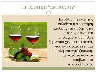 ΠΡΟΣΘΗΚΗ "ΕΜΒΟΛΙΟΥ"
Εμβόλιο ή εκκινητής
καλείται η προσθήκη
καλλιεργημένη ζύμης με
συγκεκριμένα και
επιλεγμένα συνήθως
ζυμωτικά χαρακτηριστικά,
που σαν στόχο έχει μια
ομαλή και υγιή ζύμωση,
με κατά το δυνατό
προβλέψιμα
αποτελέσματα.
 