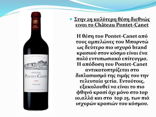  Στην 2η καλύτερη θέση διεθνώς
ειναι το Château Pontet-Canet
Η θέση του Pontet-Canet από
τους αμπελώνες του Μπορντώ
ως δεύτερο πιο ισχυρό brand
κρασιού στον κόσμο είναι ένα
πολύ εντυπωσιακό επίτευγμα.
Η απόδοση του Pontet-Canet
αντικατοπτρίζεται στο
διπλασιασμό της τιμής του την
τελευταία 5ετία. Εντούτοις,
εξακολουθεί να είναι το πιο
φθηνό κρασί όχι μόνο στο top
10,αλλά και στο top 25, των πιό
ισχυρών κρασιών του κόσμου.
 