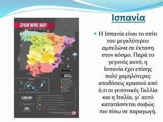 Ισπανία
 Η Ισπανία είναι το σπίτι
του μεγαλύτερου
αμπελώνα σε έκταση
στον κόσμο. Παρά το
γεγονός αυτό, η
Ισπανία έχει επίσης
πολύ χαμηλότερες
αποδόσεις κρασιού από
ό,τι οι γειτονικές Γαλλία
και η Ιταλία, γι’ αυτό
κατατάσσεται σαφώς
πιο πίσω σε παραγωγή.
 