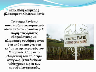  Στην θέση νούμερο 3
βλέπουμε το Château Pavie
Το κτήμα Pavie το
συναντούμε ως παραγωγό
οίνου από τον 4ο αιώνα μ.Χ.
Χάρη στις άριστες
εδαφολογικές και
κλιματικές συνθήκες είναι
ένα από τα πιο γνωστά
κτήματα της περιοχής του
Μπορντώ. Χάρη στην
εξαιρετική του ποιότητα
αναγνωρίζεται διεθνώς
κάθε χρόνο ως εκ των
κορυφαίων ετικετών.
 