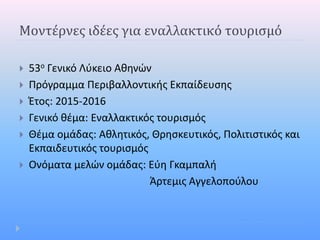 Μοντέρνες ιδέες για εναλλακτικό τουρισμό
 53ο Γενικό Λύκειο Αθηνών
 Πρόγραμμα Περιβαλλοντικής Εκπαίδευσης
 Έτος: 2015-2016
 Γενικό θέμα: Εναλλακτικός τουρισμός
 Θέμα ομάδας: Αθλητικός, Θρησκευτικός, Πολιτιστικός και
Εκπαιδευτικός τουρισμός
 Ονόματα μελών ομάδας: Εύη Γκαμπαλή
Άρτεμις Αγγελοπούλου
 