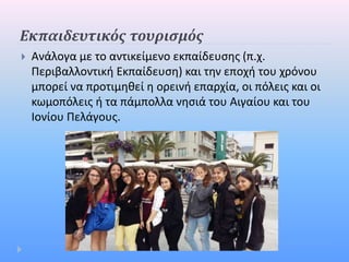  Ανάλογα με το αντικείμενο εκπαίδευσης (π.χ.
Περιβαλλοντική Εκπαίδευση) και την εποχή του χρόνου
μπορεί να προτιμηθεί η ορεινή επαρχία, οι πόλεις και οι
κωμοπόλεις ή τα πάμπολλα νησιά του Αιγαίου και του
Ιονίου Πελάγους.
Εκπαιδευτικός τουρισμός
 