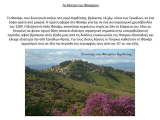 Το Κάστρο του Φαναρίου
Το Φανάρι, που διοικητικά ανήκει στο νομό Καρδίτσας, βρίσκεται 16 χλμ. νότια των Τρικάλων, σε ένα
λόφο ορατό από μακριά. Η πρώτη αφορά στο Φανάρι γίνεται σε ένα αυτοκρατορικό χρυσόβουλλο
του 1289. Η βυζαντινή πόλη Φανάρι, απαντάται συχνά στις πηγές σε όλη τη διάρκεια του 14ου αι.
Κτισμένη σε φύσει οχυρή θέση αποκτά ιδιαίτερη στρατηγική σημασία στην υστεροβυζαντινή
περίοδο, αφού βρίσκεται στην έξοδο μιας από τις διόδους επικοινωνίας της Ηπείρου-Θεσσαλίας και
έλεγχε ιδιαίτερα την οδό Τρικάλων-Άρτας. Για τους ίδιους λόγους οι Τούρκοι καθιστούν το Φανάρι
ορμητήριό τους σε όλη την περίοδο της κυριαρχίας τους από τον 15ο
αι. και εξής.
Το κάστρο του Φαναρίου Καρδίτσας.
 