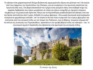 Το κάστρο είναι χαρακτηριστικό δείγμα βυζαντινής οχυρωματικής τέχνης και χτίστηκε τον 13ο αιώνα
από τους άρχοντες του Δεσποτάτου της Ηπείρου, για να ενισχύσουν την αμυντική ικανότητα της
πρωτεύουσάς τους. Στο βορειοανατολικό του τμήμα είναι χτισμένο πάνω στα στιβαρά τείχη της
αρχαίας Αμβρακίας που έχουν μεγαλώσει σε ύψος και έχουν ενισχυθεί με οχυρούς πύργους
σύμφωνα με τα μεσαιωνικά πρότυπα. Όπως και τα περισσότερα μεγάλα βυζαντινά κάστρα, έτσι και
της Άρτας αποτελείται από 3 μέρη, δηλαδή το κυρίως φρούριο, δύο μικρά εξωτερικά περιτειχίσματα
κτισμένα σε χαμηλότερο επίπεδο - απ' τα οποία το δυτικό είναι ενισχυτικό του κυρίως φρουρίου και
εκτείνεται από την κεντρική πύλη ως τον πύργο του Ρολογιού, ενώ το βόρειο, πνιγμένο σήμερα απ'
τα σπίτια της συνοικίας των Ταμπακιάδων, προστάτευε την κρυφή βόρεια πύλη του κάστρου - και το
εσωτερικό οχυρό ή Ακρόπολη που βρίσκεται στα αριστερά της κεντρικής πύλης.
Το κάστρο της Άρτας.
 