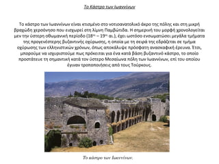 Το Κάστρο των Ιωαννίνων
Το κάστρο των Ιωαννίνων είναι κτισμένο στο νοτιοανατολικό άκρο της πόλης και στη μικρή
βραχώδη χερσόνησο που εισχωρεί στη λίμνη Παμβώτιδα. Η σημερινή του μορφή χρονολογείται
μεν την ύστερη οθωμανική περίοδο (18ος
– 19ος
αι.), έχει ωστόσο ενσωματώσει μεγάλα τμήματα
της προγενέστερης βυζαντινής οχύρωσης, η οποία με τη σειρά της εδράζεται σε τμήμα
οχύρωσης των ελληνιστικών χρόνων, όπως αποκάλυψε πρόσφατη ανασκαφική έρευνα. Έτσι,
μπορούμε να ισχυριστούμε πως πρόκειται για ένα κατά βάση βυζαντινό κάστρο, το οποίο
προστάτευε τη σημαντική κατά τον ύστερο Μεσαίωνα πόλη των Ιωαννίνων, επί του οποίου
έγιναν τροποποιήσεις από τους Τούρκους.
Το κάστρο των Ιωαννίνων.
 