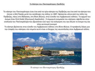 Το Κάστρο του Παντοκράτορος Πρεβέζης
Το κάστρο του Παντοκράτορα είναι ένα από τα τρία κάστρα της Πρέβεζας και ένα από τα κάστρα που
έκτισε ο Αλή Πασάς μετά την κατάληψη της πόλης το 1807. Βρίσκεται νότια από την πόλη της
Πρέβεζας, πάνω στη θάλασσα, στη θέση Φώκια, στην είσοδο του Αμβρακικού κόλπου. Το αρχικό του
όνομα ήταν Ούτζ-Καλέ (Εξωτερική Ακρόπολη). Η σημερινή ονομασία του κάστρου οφείλεται στην
εκκλησία του Παντοκράτορα που βρισκόταν εκεί πριν την ανέγερση του και έδωσε το όνομα της και
στον γειτονικό οικισμό.
Το κάστρο βρίσκεται στην είσοδο του Αμβρακικού κόλπου στη θέση Φώκια. Ο προφανής λόγος για
την ύπαρξη του κάστρου στο σημείο αυτό είναι ο έλεγχος της ναυσιπλοΐας στον Αμβρακικό κόλπο.
Το κάστρο του Παντοκράτορος Πρεβέζης.
 