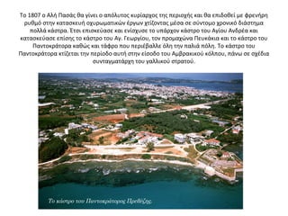 Το 1807 ο Αλή Πασάς θα γίνει ο απόλυτος κυρίαρχος της περιοχής και θα επιδοθεί με φρενήρη
ρυθμό στην κατασκευή οχυρωματικών έργων χτίζοντας μέσα σε σύντομο χρονικό διάστημα
πολλά κάστρα. Έτσι επισκεύασε και ενίσχυσε το υπάρχον κάστρο του Αγίου Ανδρέα και
κατασκεύασε επίσης το κάστρο του Αγ. Γεωργίου, τον προμαχώνα Πευκάκια και το κάστρο του
Παντοκράτορα καθώς και τάφρο που περιέβαλλε όλη την παλιά πόλη. Το κάστρο του
Παντοκράτορα κτίζεται την περίοδο αυτή στην είσοδο του Αμβρακικού κόλπου, πάνω σε σχέδια
συνταγματάρχη του γαλλικού στρατού.
Το κάστρο του Παντοκράτορος Πρεβέζης.
 