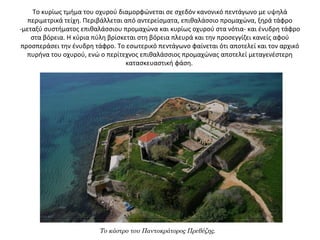 Το κυρίως τμήμα του οχυρού διαμορφώνεται σε σχεδόν κανονικό πεντάγωνο με υψηλά
περιμετρικά τείχη. Περιβάλλεται από αντερείσματα, επιθαλάσσιο προμαχώνα, ξηρά τάφρο
-μεταξύ συστήματος επιθαλάσσιου προμαχώνα και κυρίως οχυρού στα νότια- και ένυδρη τάφρο
στα βόρεια. Η κύρια πύλη βρίσκεται στη βόρεια πλευρά και την προσεγγίζει κανείς αφού
προσπεράσει την ένυδρη τάφρο. Το εσωτερικό πεντάγωνο φαίνεται ότι αποτελεί και τον αρχικό
πυρήνα του οχυρού, ενώ ο περίτεχνος επιθαλάσσιος προμαχώνας αποτελεί μεταγενέστερη
κατασκευαστική φάση.
Το κάστρο του Παντοκράτορος Πρεβέζης.
 