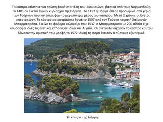 Το κάστρο κτίστηκε για πρώτη φορά στα τέλη του 14ου αιώνα, βασικά από τους Νορμανδούς.
Το 1401 οι Ενετοί έγιναν κυρίαρχοι της Πάργας. Το 1452 η Πάργα έπεσε προσωρινά στα χέρια
των Τούρκων που κατέστρεψαν το μεγαλύτερο μέρος του κάστρου. Μετά 2 χρόνια οι Ενετοί
επέστρεψαν. Το κάστρο καταστράφηκε ξανά το 1537 από τον Τούρκο πειρατή Χαϊρεντίν
Μπαρμπαρόσα. Εκείνο το φοβερό καλοκαίρι του 1537, ο Μπαρμπαρόσα με 200 πλοία είχε
κουρσέψει όλες τις ενετικές κτήσεις σε Ιόνιο και Αιγαίο. Οι Ενετοί ξανάχτισαν το κάστρο και του
έδωσαν την οριστική του μορφή το 1572. Αυτή τη φορά έκτισαν 8 πύργους εξωτερικά.
Το κάστρο της Πάργας.
 