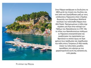 Στην Πάργα κατέφυγαν οι Σουλιώτες το
1803 μετά την πτώση του Σουλίου και
εκεί από εκεί ξεριζώθηκαν μαζί με τους
υπόλοιπους Παργινούς όταν ο Άγγλος
διοικητής των Επτανήσων Maitland
πούλησε την πολύπαθη Πάργα στον
Αλή Πασά. Προηγουμένως η πόλη είχε
περάσει για λίγο στην κατοχή των
Γάλλων του Ναπολέοντα το 1797. Με
το τέλος των Ναπολεοντείων πολέμων
οι Παριανοί επαναστάτησαν και
αναζήτησαν την προστασία των
Βρετανών οι οποίοι όμως σε λίγα
χρόνια τους πρόδωσαν και παρέδωσαν
την πόλη στους Τούρκους.Ο Αλή πασάς
έκανε τις τελευταίες μεγάλες
προσθήκες στο κάστρο με πιο
χαρακτηριστική αυτή της κατασκευής
ενός χαμάμ.
Το κάστρο της Πάργας.
 