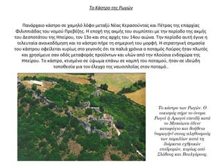 Το Κάστρο της Ρωγών
 
 
Πανάρχαιο κάστρο σε χαμηλό λόφο μεταξύ Νέας Κερασούντας και Πέτρας της επαρχίας 
Φιλιππιάδας του νομού Πρεβέζης. Η εποχή της ακμής του συμπίπτει με την περίοδο της ακμής 
του Δεσποτάτου της Ηπείρου, τον 13ο και στις αρχές του 14ου αιώνα. Την περίοδο αυτή έγινε η 
τελευταία ανοικοδόμηση και το κάστρο πήρε τη σημερινή του μορφή. Η στρατηγική σημασία 
του κάστρου οφείλεται κυρίως στο γεγονός ότι τα παλιά χρόνια ο ποταμός Λούρος ήταν πλωτός 
και χρησίμευε σαν οδός μεταφοράς προϊόντων και υλών από την πλούσια ενδοχώρα της 
Ηπείρου. Το κάστρο, κτισμένο σε ύψωμα επάνω σε καμπή του ποταμού, ήταν σε ιδεώδη 
τοποθεσία για τον έλεγχο της ναυσιπλοΐας στον ποταμό..
Το κάστρο των Ρωγών. Ο
οικισμός πήρε το όνομα
Ρωγοί ή Αρωγοί επειδή κατά
το Μεσαίωνα έδινε
καταφύγιο και βοήθεια
(«αρωγή») στους πληθυσμούς
των παραλίων κατά τη
διάρκεια εχθρικών
επιδρομών, κυρίως από
Σλάβους και Βουλγάρους.
 