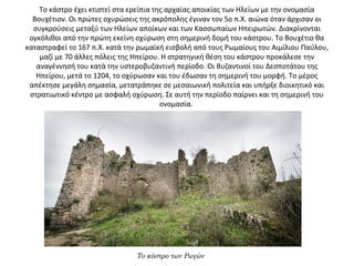 Το κάστρο έχει κτιστεί στα ερείπια της αρχαίας αποικίας των Ηλείων με την ονομασία 
Βουχέτιον. Οι πρώτες οχυρώσεις της ακρόπολης έγιναν τον 5ο π.Χ. αιώνα όταν άρχισαν οι 
συγκρούσεις μεταξύ των Ηλείων αποίκων και των Κασσωπαίων Ηπειρωτών. Διακρίνονται 
ογκόλιθοι από την πρώτη εκείνη οχύρωση στη σημερινή δομή του κάστρου. Το Βουχέτιο θα 
καταστραφεί το 167 π.Χ. κατά την ρωμαϊκή εισβολή από τους Ρωμαίους του Αιμίλιου Παύλου, 
μαζί με 70 άλλες πόλεις της Ηπείρου. Η στρατηγική θέση του κάστρου προκάλεσε την 
αναγέννησή του κατά την υστεροβυζαντινή περίοδο. Οι Βυζαντινοί του Δεσποτάτου της 
Ηπείρου, μετά το 1204, το οχύρωσαν και του έδωσαν τη σημερινή του μορφή. Το μέρος 
απέκτησε μεγάλη σημασία, μετατράπηκε σε μεσαιωνική πολιτεία και υπήρξε διοικητικό και 
στρατιωτικό κέντρο με ασφαλή οχύρωση. Σε αυτή την περίοδο παίρνει και τη σημερινή του 
ονομασία. 
Το κάστρο των Ρωγών
 