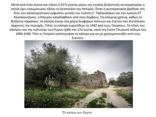 Μετά από έναν αιώνα και πλέον (1337) γίνεται μέρος της ενιαίας βυζαντινής αυτοκρατορίας η 
οποία έχει ενσωματώσει πλέον το Δεσποτάτο της Ηπείρου. Όταν η αυτοκρατορία βρέθηκε στη 
δίνη του καταστρεπτικού εμφυλίου μεταξύ του Ιωάννη Ε΄ Παλαιολόγου και του Ιωάννη ΣΤ΄ 
Καντακουζηνού, η Ήπειρος καταλήφθηκε από τους Σέρβους. Τα επόμενα χρόνια, καθώς το 
Βυζάντιο παράπαιε, το κάστρο έπεσε στα χέρια διαφόρων Λατίνων και Ενετών που διετέλεσαν 
άρχοντες της περιοχής. Τέλος το κάστρο κυριεύθηκε το 1442 από τους Τούρκους. Το τέλος του 
κάστρου και της πολιτείας των Ρωγών ήρθε τον 17ο αιώνα, κατά τον Ενετο-Τουρκικό πόλεμο του 
1684-1699. Τότε οι Τούρκοι κατέστρεψαν το κάστρο για να μη χρησιμοποιηθεί από τους 
Ενετούς.
Το κάστρο των Ρωγών
 