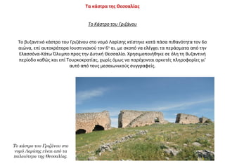 Το κάστρο του Γριζάνου στο
νομό Λαρίσης είναι από τα
παλαιότερα της Θεσσαλίας.
Τα κάστρα της Θεσσαλίας
Το Κάστρο του Γριζάνου
Το βυζαντινό κάστρο του Γριζάνου στο νομό Λαρίσης κτίστηκε κατά πάσα πιθανότητα τον 6ο
αιώνα, επί αυτοκράτορα Ιουστινιανού τον 6ο
αι. με σκοπό να ελέγχει τα περάσματα από την
Ελασσόνα-Κάτω Όλυμπο προς την Δυτική Θεσσαλία. Χρησιμοποιήθηκε σε όλη τη Βυζαντινή
περίοδο καθώς και επί Τουρκοκρατίας, χωρίς όμως να παρέχονται αρκετές πληροφορίες γι’
αυτό από τους μεσαιωνικούς συγγραφείς.
 