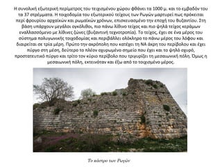 H συνολική εξωτερική περίμετρος του τειχισμένου χώρου φθάνει τα 1000 μ. και το εμβαδόν του 
τα 37 στρέμματα. Η τοιχοδομία του εξωτερικού τείχους των Ρωγών μαρτυρεί πως πρόκειται 
περί φρουρίου αρχαϊκών και ρωμαϊκών χρόνων, επισκευασμένο την εποχή του Βυζαντίου. Στη 
βάση υπάρχουν μεγάλοι ογκόλιθοι, πιο πάνω λίθινο τείχος και πιο ψηλά τείχος κεράμων 
εναλλασσόμενο με λίθινες ζώνες (βυζαντινή τεχνοτροπία). Το τείχος, έχει σε ένα μέρος του 
σύστημα πολυγωνικής τοιχοδομίας και περιβάλλει ολόκληρο το πάνω μέρος του λόφου και 
διαιρείται σε τρία μέρη. Πρώτο την ακρόπολη που κατέχει τη ΝΑ άκρη του περίβολου και έχει 
πύργο στη μέση, δεύτερο το πλέον οχυρωμένο σημείο που έχει και το ψηλό οχυρό, 
προστατευτικό πύργο και τρίτο τον κύριο περίβολο που τριγυρίζει τη μεσαιωνική πόλη. Όμως η 
μεσαιωνική πόλη, εκτεινόταν και έξω από το τοιχισμένο μέρος.
Το κάστρο των Ρωγών
 