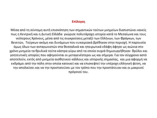 Επίλογος
Μέσα από τη σύντομη αυτή επισκόπηση των σημαντικών τούτων μνημείων διαπιστώνει κανείς 
πως η Κεντρική και η Δυτική Ελλάδα  γνώρισε πολυτάραχη ιστορία κατά το Μεσαίωνα και τους 
νεότερους Χρόνους, μέσα από τις συγκρούσεις μεταξύ των Ελλήνων, των Φράγκων, των 
Βενετών,  Τούρκων ακόμη και δυνάμεων που ευκαιριακά βρέθηκαν στην περιοχή. Η παρουσία 
όμως όλων των ανταγωνιστών στα θεσσαλικά και ηπειρωτικά εδάφη άφησε ως αιώνια στο 
χρόνο μνημεία τα θρυλικά τούτα κάστρα γύρω από τα οποία συχνά δημιουργήθηκαν  θρύλοι και 
γοητευτικές ιστορίες που αφηγούνται οι μεταγενέστεροι ως και σήμερα. Για τον σύγχρονο αστό 
αποτελούν, εκτός από μνημεία αισθητικού κάλλους και ιστορικής σημασίας,  και μια αφορμή να 
εκδράμει από την πόλη στην οποία κατοικεί και να επισκεφτεί την υπέροχη ελληνική φύση, να 
την απολαύσει και να την προστατεύσει με τον τρόπο που την προστάτευαν και οι μακρινοί 
πρόγονοί του.
 