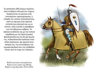 Σε απόσταση 200 μέτρων περίπου,
από τη βόρεια πλευρά του τείχους
διακρίνονται τα ερείπια ενός
εκτεταμένου προτειχίσματος, η
ύπαρξη του οποίου δικαιολογείται,
γιατί το ύψωμα είναι σχετικά
επίπεδο (για κάστρο) και ως εκ
τούτου, ήταν εύκολη η πρόσβαση
των επιτιθεμένων εχθρών. Το
κάστρο συνδέεται και με την τοπική
παράδοση με την Ωριά (ωραία)
βασιλοπούλα και τον άτυχο έρωτά
της. Η βασιλοπούλα αγάπησε έναν
απλό στρατιώτη, όχι αρεστό στον
πατέρα της. Για να αποφύγει την
τιμωρία-φυλακή που της επέβαλαν
έπεσε από τα τείχη του κάστρου.
Καλλιτεχνική αναπαράσταση
βυζαντινού ιππέα της Μέσης
Βυζαντινής Περιόδου (610-1204).
 