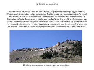 Το Κάστρο του Δαμασίου
Το κάστρο του Δαμασίου είναι ένα από τα μεγαλύτερα βυζαντινά κάστρα της Θεσσαλίας.
Σήμερα, σώζεται μόνο ένα τμήμα των ισχυρών διπλών τειχών και του φυλακίου του. Το οχυρό
είχε κτισθεί σε ιδανική τοποθεσία για τον έλεγχο του περάσματος από το Ρεβένι προς τη
Θεσσαλική πεδιάδα. Όπως και στην περίπτωση του Γριζάνου, έτσι κι εδώ οι πληροφορίες μας
για την ανοικοδόμηση και την χρήση του κάστρο είναι λειψές. Η βυζαντινή οχύρωση φαίνεται
πως διαμορφώθηκε επάνω στα τείχη αρχαίας ακρόπολης κατά τον 6ο αιώνα μ.Χ. στα πλαίσια
του γενικού αμυντικού οικοδομικού προγράμματος επί Ιουστινιανού σε όλη την Βαλκανική.
Το κάστρο του Δαμασίου σε μια πανοραμική άποψή του.
 