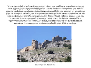 Το τείχος αποτελείται από μικρές ακανόνιστες πέτρες που συνδέονται με κονίαμα και συχνή
είναι η χρήση μικρών τμημάτων κεραμιδιών. Σε αυτό συναντάει κανείς και τα τρία βασικά
στοιχεία των βυζαντινών κάστρων, δηλαδή τον πρώτο περίβολο, που αποτελεί τον μεγαλύτερο
χώρο και περιέβαλε κατοικίες, τον δεύτερο περίβολο που φύλασσε τα διοικητικά κτίρια και τον
τρίτο περίβολο, που αποτελεί την ακρόπολη. Στη βόρεια πλευρά σώζονται αρχαίοι δόμοι που
μαρτυρούν ότι κατά την αρχαιότητα υπήρχε επίσης τείχος. Κατά μήκος του περιβόλου
υψώνονται ημικυκλικοί και ορθογώνιοι πύργοι, ενώ στο εσωτερικό του σώζονται ερείπια
κτισμάτων. Η περίμετρος του περιβόλου υπολογίζεται σε 1.300 μ. περίπου.
Το κάστρο του Δαμασίου.
 