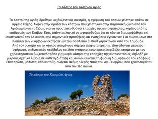 Το Κάστρο του Καστρίου Αγιάς
Το Καστρί της Αγιάς ιδρύθηκε ως βυζαντινός οικισμός, η οχύρωση του οποίου χτίστηκε επάνω σε
αρχαίο τείχος. Ανήκει στην ομάδα των κάστρων που χτίστηκαν στην παραλιακή ζώνη από τον
Αγιόκαμπο ως το Στόμιο για να προστατευθούν οι επαρχίες της αυτοκρατορίας, κυρίως από τις
επιδρομές των Σλάβων. Έτσι, φαίνεται λογικό να ισχυρισθούμε ότι το κάστρο διαμορφώθηκε επί
Ιουστινιανού τον 6ο αιώνα, ενώ σημαντικές προσθήκες και ενισχύσεις έγιναν τον 11ο αιώνα, ίσως στα
πλαίσια των νικηφόρων εκστρατειών του Βασιλείου β’ Βουλγαροκτόνου κατά του Σαμουήλ.
Από τον οικισμό και το κάστρο απομένουν σήμερα ελάχιστα ερείπια. Διασώζονται μερικώς η
οχύρωση, ο εξωτερικός περίβολος και δύο εγκάρσιοι εσωτερικοί περίβολοι κτισμένοι με τον
χαρακτηριστικό βυζαντινό τρόπο για μικρά κάστρα στις επαρχίες της αυτοκρατορίες, δηλαδή με
μικρούς σχετικά λίθους σε κάθετη διάταξη και ακολουθώντας τη φυσική διαμόρφωση του εδάφους.
Στον πρώτο, μάλιστα, από αυτούς, σώζεται ακόμη ο Ιερός Ναός του Αγ. Γεωργίου, που χρονολογείται
από τον 12ο αιώνα.
Το κάστρο του Καστρίου Αγιάς.
 