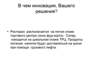 ,В чем инновация Вашего
?решения
• Ресторан  располагается  на пятом этаже
( - ).торгового центра зона фуд корта  Склад
. находится на цокольном этаже ТРЦ Продукты
,питания напитки будут доставляться на кухню
.при помощи  грузового лифта  
 