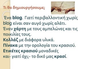 Τι θα δημιουργήσουμε;
Ένα blog. Γιατί περιβαλλοντική χωρίς
blog είναι σαν αυγό χωρίς αλάτι.
Έναν χάρτη με τους αμπελώνες και τις
ποικιλίες τους.
Κολλάζ με διάφορα υλικά.
Πίνακα με την ορολογία του κασιού.
Ετικέτες κασιού μοναδικές
και- γιατί όχι;- το δικό μας κρασί.
 