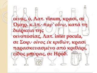 οἶνος, ὁ, Λατ. vinum, κρασί, σε
Όμηρ. κ.λπ.· παρ' οἴνῳ, κατά τη
διάρκεια της
οινοποσίας, Λατ. inter pocula,
σε Σοφ.· οἶνος ἐκ κριθῶν, κρασί
παρασκευασμένο από κριθάρι,
είδος μπύρας, σε Ηρόδ.
 