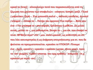 κρασί το [krasí] : αλκοολούχο ποτό που παρασκευάζεται από τη
ζύμωση του μούστου των σταφυλιών: ~κόκκινο / άσπρο / ροζέ. Γλυκό
/ μπρούσκο / ξερό ~. Ένα μπουκάλι παλιό ~, παλαιάς εσοδείας. Δυνατό
/ ελαφρύ ~. Ξύνισε το ~. Ποτήρι του κασιού. Ένα ποτήρι ~. Bάλε μου
ένα ~!Tον χτύπησε το ~ στο κεφάλι, ζαλίστηκε ή μέθυσε. Δε μιλάει
αυτός, μιλάει το ~, για μεθυσμένο. Έκοψε το ~, για κπ. που έπαψε να
πίνει. ΦΡβάζω νερό* στο ~ μου. καλά κρασιά!, ως απάντηση σε κπ.
που λέει ασυναρτησίες ή ως έκφραση απογοήτευσης για κτ. που δε
φαίνεται να πραγματοποιείται. κρασάκι τοYΠΟKΟΡ: Πίνουμε
ένα ~;[μσν. κρασί(ν) < κρασίον < κράσιον (μετακ. τόνου αναλ. προς
τα -ίον: ψωμίον, τυρίον) υποκορ. του αρχ.κρᾶσ(ις) `ανάμειξη΄ (π.χ.
κασιού με νερό) -ιον]
 