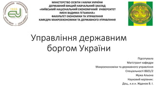 Управління державним
боргом України
Підготувала
Магістрант кафедри
Макроекономіки та державного управління
Спеціальності 8601/2
Жужа Альона
Науковий керівник:
Доц., к.е.н. Жданов В. І.
МІНІСТЕРСТВО ОСВІТИ І НАУКИ УКРАЇНИ
ДЕРЖАВНИЙ ВИЩИЙ НАВЧАЛЬНИЙ ЗАКЛАД
«КИЇВСЬКИЙ НАЦІОНАЛЬНИЙ ЕКОНОМІЧНИЙ УНІВЕРСИТЕТ
ІМЕНІ ВАДИМА ГЕТЬМАНА»
ФАКУЛЬТЕТ ЕКОНОМІКИ ТА УПРАВЛІННЯ
КАФЕДРА МАКРОЕКОНОМІКИ ТА ДЕРЖАВНОГО УПРАВЛІННЯ
 