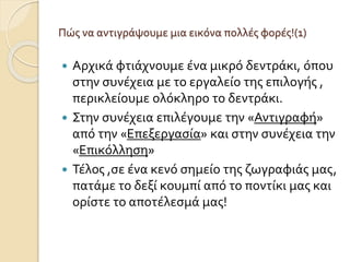 Πώς να αντιγράψουμε μια εικόνα πολλές φορές!(1)
 Αρχικά φτιάχνουμε ένα μικρό δεντράκι, όπου
στην συνέχεια με το εργαλείο της επιλογής ,
περικλείουμε ολόκληρο το δεντράκι.
 Στην συνέχεια επιλέγουμε την «Αντιγραφή»
από την «Επεξεργασία» και στην συνέχεια την
«Επικόλληση»
 Τέλος ,σε ένα κενό σημείο της ζωγραφιάς μας,
πατάμε το δεξί κουμπί από το ποντίκι μας και
ορίστε το αποτέλεσμά μας!
 
