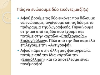 Πώς να ενώσουμε δύο εικόνες μαζί!(1)
 Αφού βρούμε τις δύο εικόνες που θέλουμε
να ενώσουμε, ανοίγουμε και τις δύο με το
πρόγραμμα της ζωγραφικής. Πηγαίνουμε
στην μια από τις δύο που έχουμε και
πατάμε στην καρτέλα «Επεξεργασία –
Επιλογή όλων». Πάλι από την ίδια καρτέλα
επιλέγουμε την «Αντιγραφή».
 Αφού πάμε στην άλλη μας φωτογραφία,
πατάμε από την ίδια καρτέλα την
«Επικόλληση» και το αποτέλεσμα είναι
πανέμορφο!
 