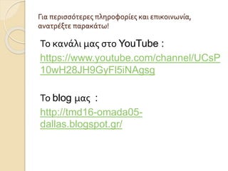 Για περισσότερες πληροφορίες και επικοινωνία,
ανατρέξτε παρακάτω!
Το κανάλι μας στο YouTube :
https://www.youtube.com/channel/UCsP
10wH28JH9GyFl5iNAgsg
Το blog μας :
http://tmd16-omada05-
dallas.blogspot.gr/
 