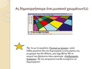 Ας δημιουργήσουμε ένα μωσαικό χρωμάτων!(2)
Tip: Αν με το εργαλείο «Γέμισμα με χρώμα», κατά
λάθος γεμίσετε όλο την δημιουργίας ή ενός μέρους της
με χρώμα που δεν θέλατε, μην αγχωθείτε! Με το
κουμπί που βρίσκεται πάνω αριστερά «Επεξεργασία-
Αναίρεση» θα την ακυρώσετε και θα συνεχίσετε να
δημιουργείτε!
 