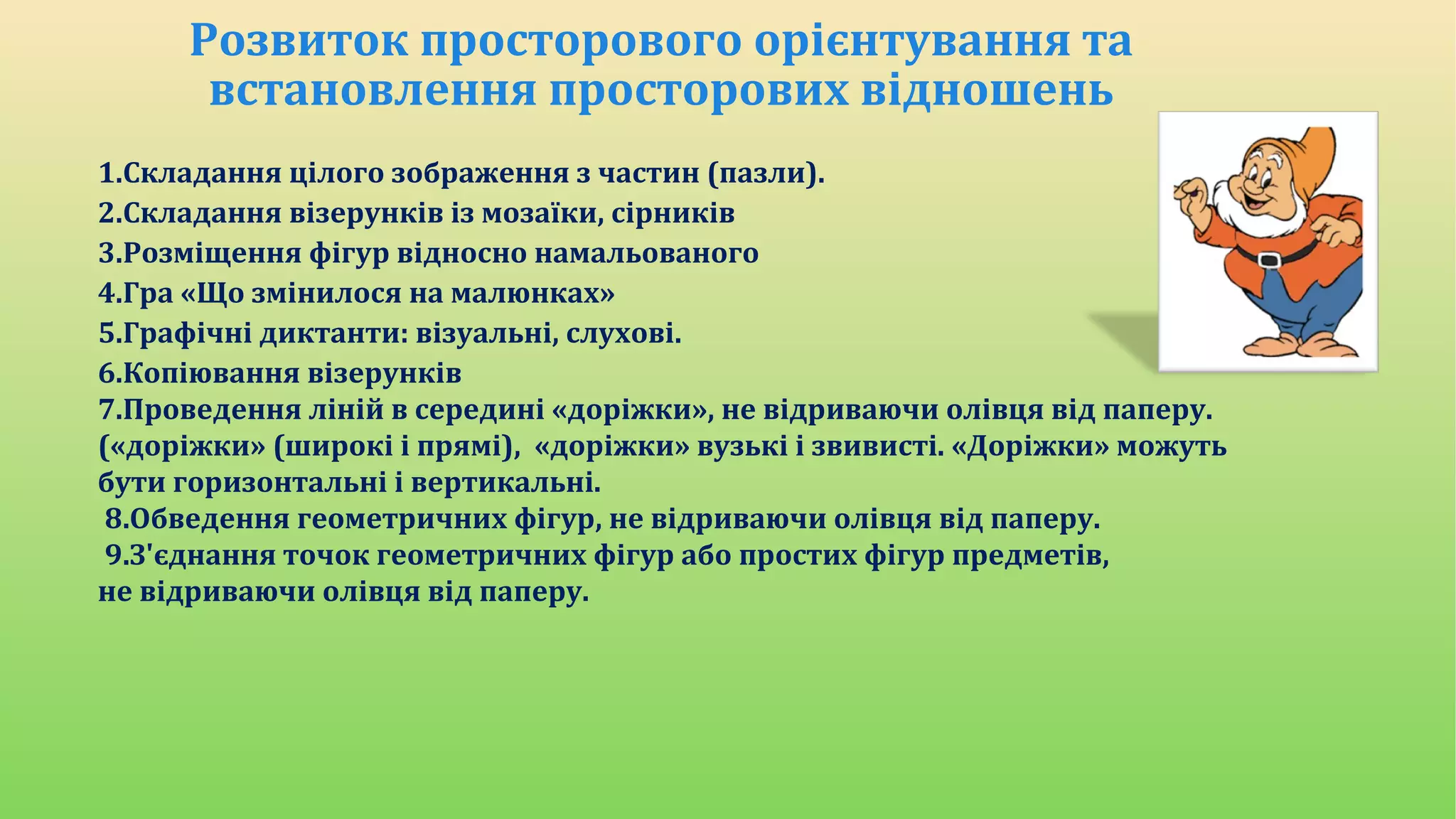 Розвиток просторового орієнтування та
встановлення просторових відношень
1.Складання цілого зображення з частин (пазли).
2.Складання візерунків із мозаїки, сірників
3.Розміщення фігур відносно намальованого
4.Гра «Що змінилося на малюнках»
5.Графічні диктанти: візуальні, слухові.
6.Копіювання візерунків
7.Проведення ліній в середині «доріжки», не відриваючи олівця від паперу.
(«доріжки» (широкі і прямі), «доріжки» вузькі і звивисті. «Доріжки» можуть
бути горизонтальні і вертикальні.
8.Обведення геометричних фігур, не відриваючи олівця від паперу.
9.З'єднання точок геометричних фігур або простих фігур предметів,
не відриваючи олівця від паперу.
 