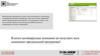 В итоге антивирусные компании не получают всех
компонент вредоносной программы!
12
#CODEIB
Г. Санкт-Петербург
21 АПРЕЛЯ 2016
Обнаруживает
неизвестные
угрозы
Предотвращает
запуск вирусов
Вредоносные программы удаляют свои компоненты, отвечающие
за заражение системы, очищая при этом логи. В итоге заражение
может производиться многократно. Это возможно в связи с тем,
что в системе защиты не используются SIEM системы и
защищенные системы логирования.
 