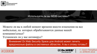 Можете ли вы в любой момент времени внести изменения на все
мобильные, на которых обрабатываются данные вашей
компании/семьи?
Установлен ли у вас антивирус?
18
#CODEIB
Г. Санкт-Петербург
21 АПРЕЛЯ 2016
Используете ли вы MDM-системы?
Внимание! Dr.Web Security Space для Android может лечить
вредоносные файлы в системных областях. А вы к этому готовы?
 