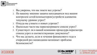1. Вы уверены, что вы знаете все угрозы?
2. По вашему мнению защита находящихся под вашим
контролем сетей/компьютеров/устройств адекватна
текущему уровню угроз?
3. Откуда вы узнаете о новых угрозах?
4. Насколько часто вы пересматриваете список угроз?
5. Существует ли в вашей компании процедура пересмотра
списка угроз и соответствующие документы?
6. Что вы делаете, если в течении финансового года в
очередной раз неожиданно возникает проблема
безопасности?
2
#CODEIB
Г. Санкт-Петербург
21 АПРЕЛЯ 2016
 