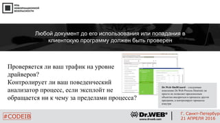 Проверяется ли ваш трафик на уровне
драйверов?
Контролирует ли ваш поведенческий
анализатор процесс, если эксплойт не
обращается ни к чему за пределами процесса?
24
#CODEIB
Г. Санкт-Петербург
21 АПРЕЛЯ 2016
Любой документ до его использования или попадания в
клиентскую программу должен быть проверен
Dr.Web ShellGuard – следующее
поколение Dr.Web Process Heuristic не
просто не позволяет вредоносным
объектам внедриться в процессы других
программ, а контролирует процессы
изнутри
 