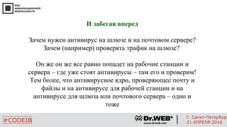 5
#CODEIB
Г. Санкт-Петербург
21 АПРЕЛЯ 2016
И забегая вперед
Зачем нужен антивирус на шлюзе и на почтовом сервере?
Зачем (например) проверять трафик на шлюзе?
Он же он же все равно попадет на рабочие станции и
сервера – где уже стоят антивирусы – там его и проверим!
Тем более, что антивирусное ядро, проверяющее почту и
файлы и на антивирусе для рабочей станции и на
антивирусе для шлюза или почтового сервера – одно и
тоже
 