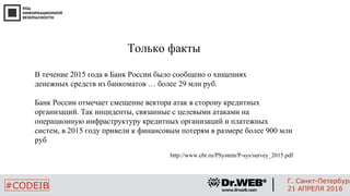 Только факты
В течение 2015 года в Банк России было сообщено о хищениях
денежных средств из банкоматов … более 29 млн руб.
Банк России отмечает смещение вектора атак в сторону кредитных
организаций. Так инциденты, связанные с целевыми атаками на
операционную инфраструктуру кредитных организаций и платежных
систем, в 2015 году привели к финансовым потерям в размере более 900 млн
руб
http://www.cbr.ru/PSystem/P-sys/survey_2015.pdf
8
#CODEIB
Г. Санкт-Петербург
21 АПРЕЛЯ 2016
 