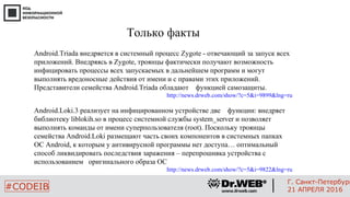 Только факты
Android.Triada внедряется в системный процесс Zygote - отвечающий за запуск всех
приложений. Внедряясь в Zygote, троянцы фактически получают возможность
инфицировать процессы всех запускаемых в дальнейшем программ и могут
выполнять вредоносные действия от имени и с правами этих приложений.
Представители семейства Android.Triada обладают функцией самозащиты.
http://news.drweb.com/show/?c=5&i=9899&lng=ru
Android.Loki.3 реализует на инфицированном устройстве две функции: внедряет
библиотеку liblokih.so в процесс системной службы system_server и позволяет
выполнять команды от имени суперпользователя (root). Поскольку троянцы
семейства Android.Loki размещают часть своих компонентов в системных папках
ОС Android, к которым у антивирусной программы нет доступа… оптимальный
способ ликвидировать последствия заражения – перепрошивка устройства с
использованием оригинального образа ОС
http://news.drweb.com/show/?c=5&i=9822&lng=ru
99
#CODEIB
Г. Санкт-Петербург
21 АПРЕЛЯ 2016
 