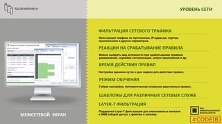 УРОВЕНЬ СЕТИ
МЕЖСЕТЕВОЙ ЭКРАН
ФИЛЬТРАЦИЯ СЕТЕВОГО ТРАФИКА
Фильтрация трафика по протоколам, IP-адресам, портам,
приложениям и другим параметрам.
РЕАКЦИИ НА СРАБАТЫВАНИЕ ПРАВИЛА
Можно выбрать вид активности при срабатывании правила:
уведомление, звуковая сигнализация, запуск приложения и др.
ВРЕМЯ ДЕЙСТВИЯ ПРАВИЛ
РЕЖИМ ОБУЧЕНИЯ
ШАБЛОНЫ ДЛЯ РАЗЛИЧНЫХ СЕТЕВЫХ СЛУЖБ
LAYER-7 ФИЛЬТРАЦИЯ
Настройка времени суток и дня недели для действия правил.
Поддержка Layer-7 фильтрации для именованных каналов
и SMB (общий доступ к файлам и папкам).
Гибкие настройки. Автоматическое сложение однотипных правил.
#CODEIB
 
