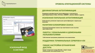УРОВЕНЬ ОПЕРАЦИОННОЙ СИСТЕМЫ
ДВУХФАКТОРНАЯ АУТЕНТИФИКАЦИЯ
Поддержка двухфакторной аутентификации и электронных
идентификаторов eToken, RuToken, ESMART, JaCarta, iButton и других.
УСИЛЕННАЯ ПАРОЛЬНАЯ АУТЕНТИФИКАЦИЯ
ПОЛИТИКИ БЛОКИРОВКИ СЕАНСА
РАБОТА С ЛОКАЛЬНЫМИ И ДОМЕННЫМИ
ПОЛЬЗОВАТЕЛЯМИ
УСИЛЕННЫЙ ВХОД
В СИСТЕМУ
Собственная усиленная парольная аутентификация и парольные
политики.
Политики блокировки сеанса при неактивности или изъятии
идентификатора.
ПОДДЕРЖКА ТЕРМИНАЛЬНЫХ СЕРВЕРОВ И VDI
Собственная программа управления пользователями.
ГИБКИЕ НАСТРОЙКИ ОГРАНИЧЕНИЯ
ДОСТУПА
Запрет вторичного входа (RunAs), запрет входа
локальными пользователями и т.д. #CODEIB
 
